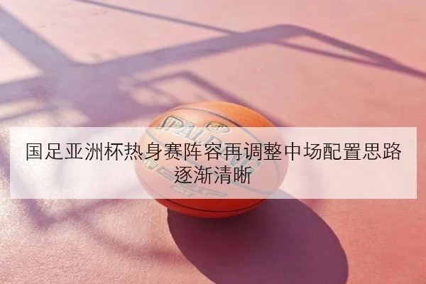 国足亚洲杯热身赛阵容再调整中场配置思路逐渐清晰