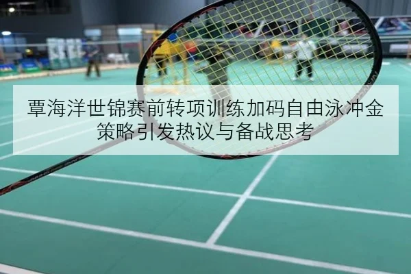 覃海洋世锦赛前转项训练加码自由泳冲金策略引发热议与备战思考