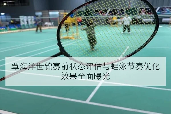 覃海洋世锦赛前状态评估与蛙泳节奏优化效果全面曝光