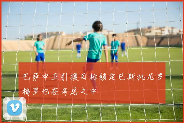 巴萨中卫引援目标锁定巴斯托尼罗梅罗也在考虑之中