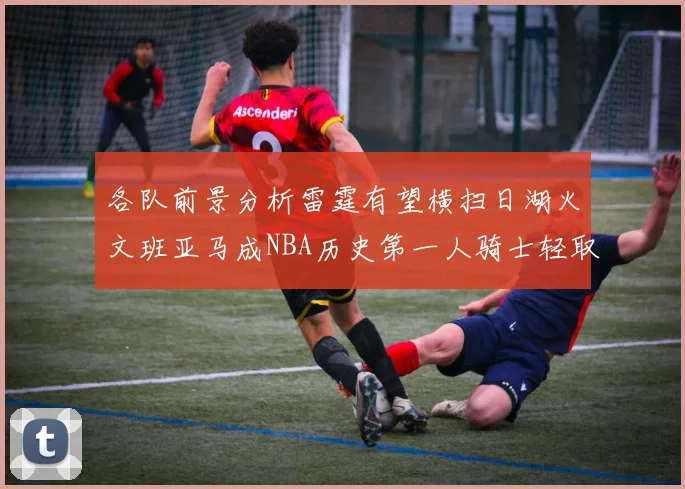 各队前景分析雷霆有望横扫日湖火文班亚马成NBA历史第一人骑士轻取猛龙