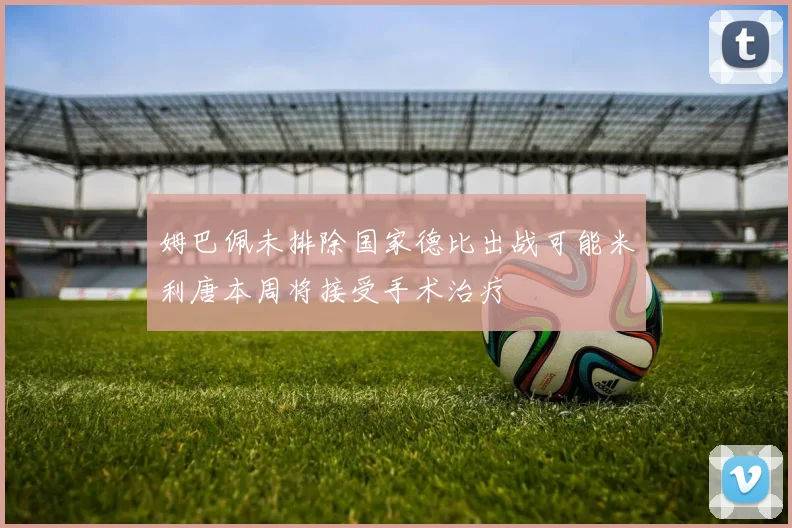 姆巴佩未排除国家德比出战可能米利唐本周将接受手术治疗