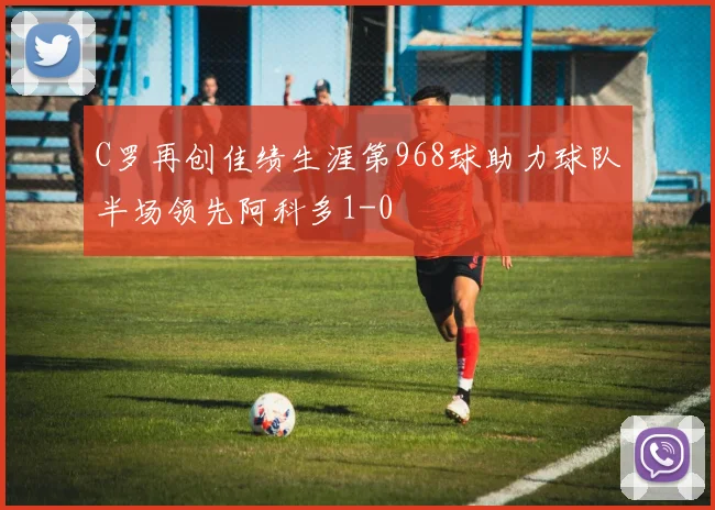 C罗再创佳绩生涯第968球助力球队半场领先阿科多1-0