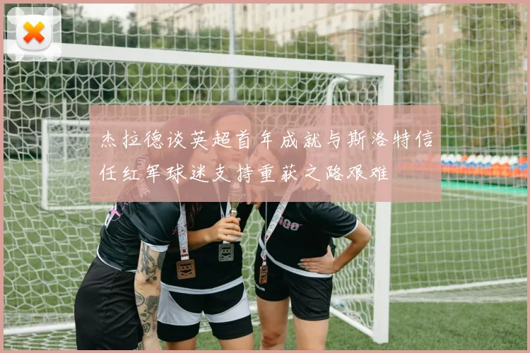 杰拉德谈英超首年成就与斯洛特信任红军球迷支持重获之路艰难