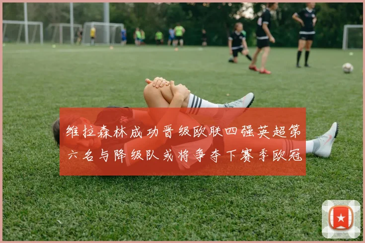 维拉森林成功晋级欧联四强英超第六名与降级队或将争夺下赛季欧冠资格