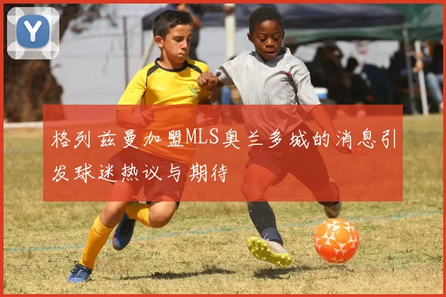 格列兹曼加盟MLS奥兰多城的消息引发球迷热议与期待