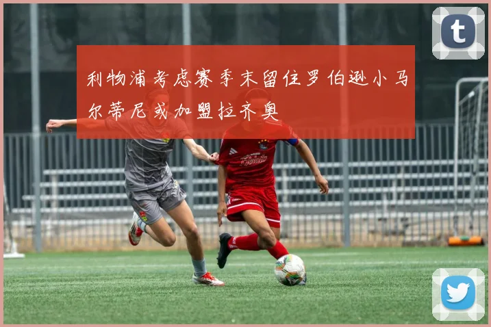 利物浦考虑赛季末留住罗伯逊小马尔蒂尼或加盟拉齐奥