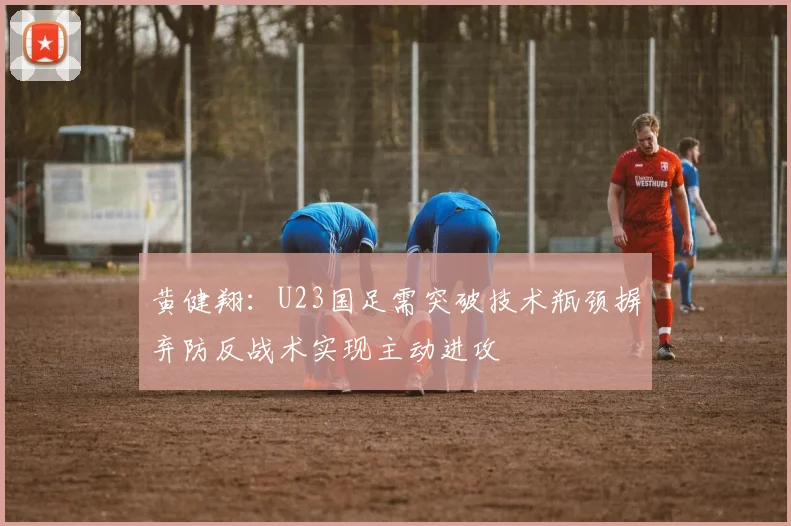 黄健翔：U23国足需突破技术瓶颈摒弃防反战术实现主动进攻