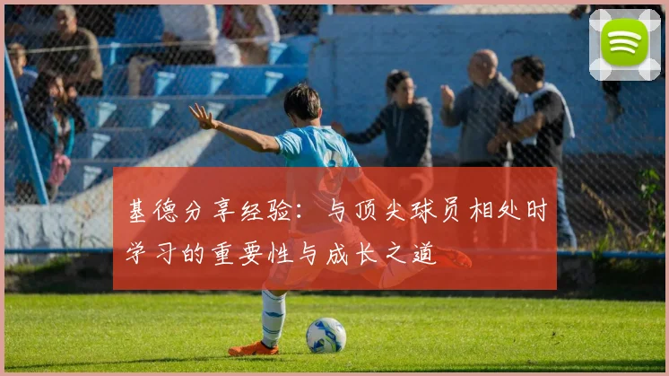 基德分享经验：与顶尖球员相处时学习的重要性与成长之道