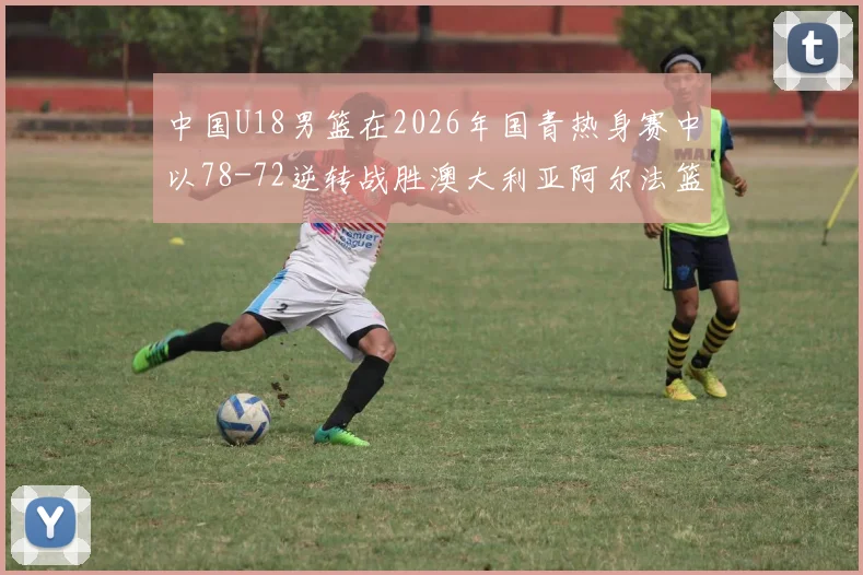中国U18男篮在2026年国青热身赛中以78-72逆转战胜澳大利亚阿尔法篮球学院