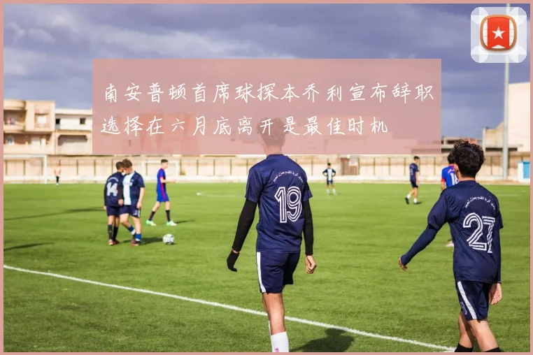 南安普顿首席球探本乔利宣布辞职选择在六月底离开是最佳时机