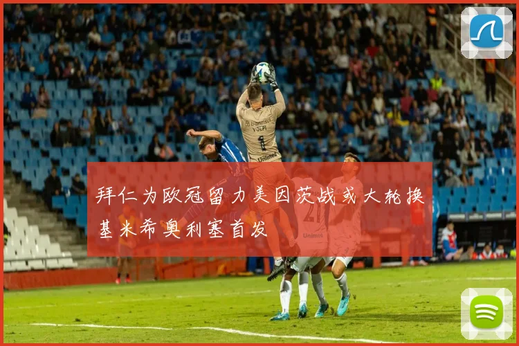 拜仁为欧冠留力美因茨战或大轮换基米希奥利塞首发