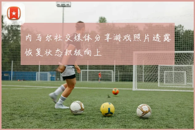 内马尔社交媒体分享游戏照片透露恢复状态积极向上