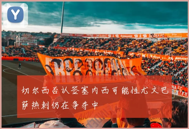 切尔西否认签塞内西可能性尤文巴萨热刺仍在争夺中