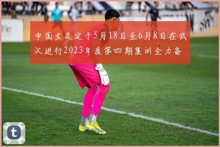 中国女足定于5月18日至6月8日在武汉进行2023年度第四期集训全力备战国际赛事