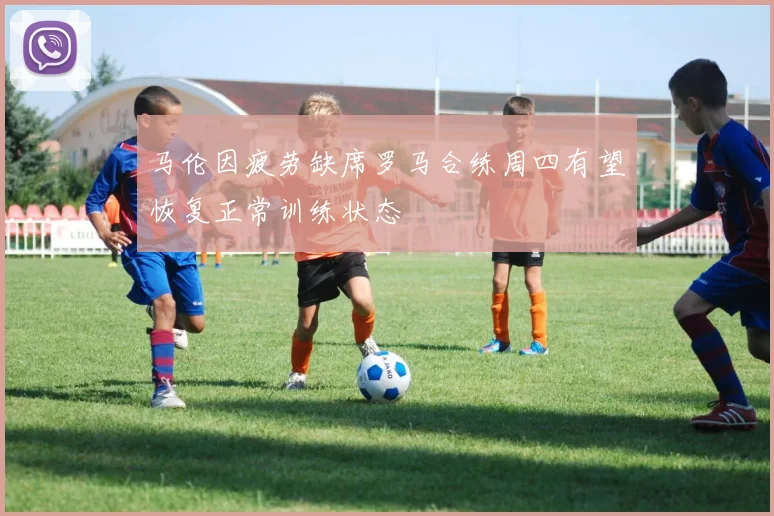 马伦因疲劳缺席罗马合练周四有望恢复正常训练状态