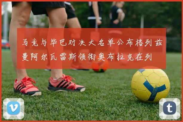 马竞与毕巴对决大名单公布格列兹曼阿尔瓦雷斯领衔奥布拉克在列