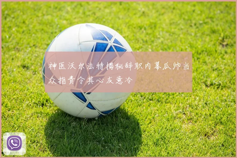 神医沃尔法特揭秘辞职内幕瓜帅当众指责令其心灰意冷