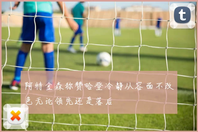 阿特金森称赞哈登冷静从容面不改色无论领先还是落后