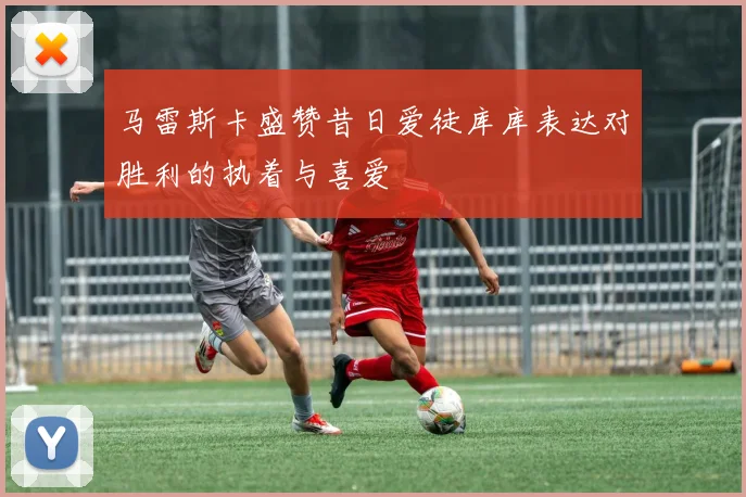 马雷斯卡盛赞昔日爱徒库库表达对胜利的执着与喜爱