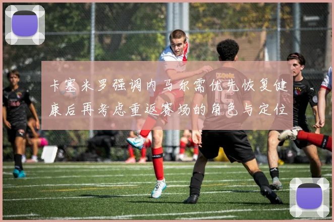 卡塞米罗强调内马尔需优先恢复健康后再考虑重返赛场的角色与定位