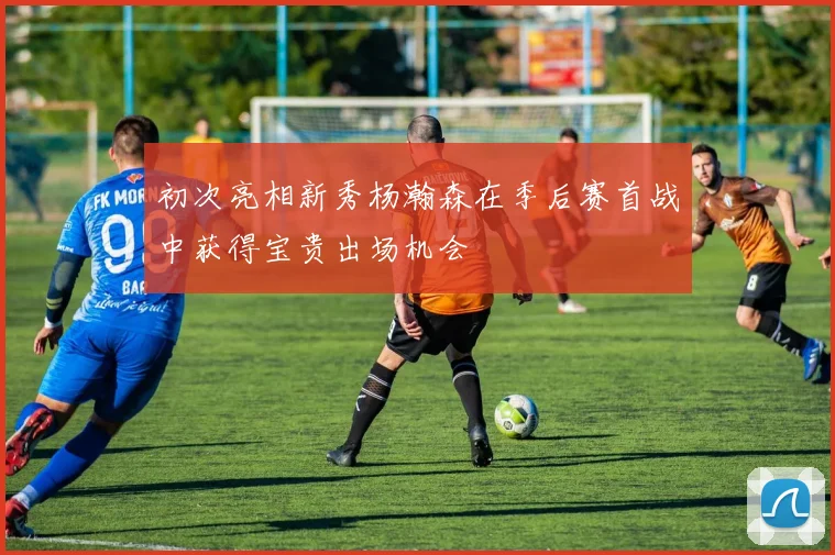 初次亮相新秀杨瀚森在季后赛首战中获得宝贵出场机会