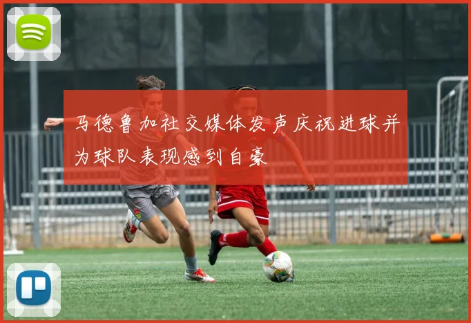 马德鲁加社交媒体发声庆祝进球并为球队表现感到自豪