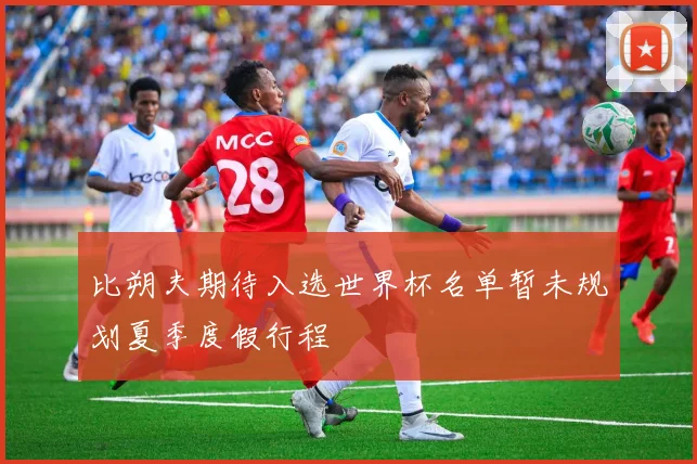 比朔夫期待入选世界杯名单暂未规划夏季度假行程