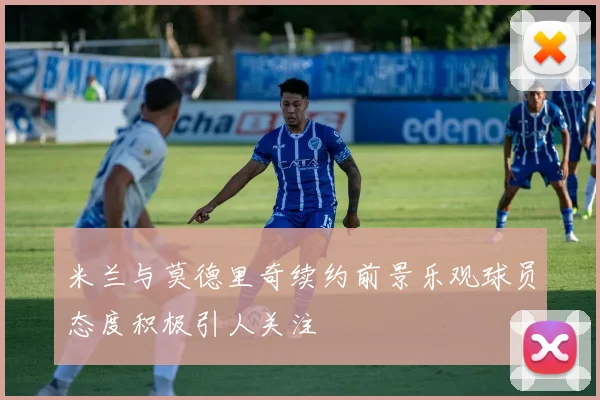 米兰与莫德里奇续约前景乐观球员态度积极引人关注