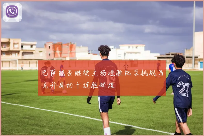 巴萨能否继续主场连胜纪录挑战马竞并肩的十连胜辉煌