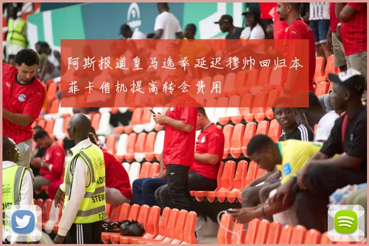 阿斯报道皇马选举延迟穆帅回归本菲卡借机提高转会费用