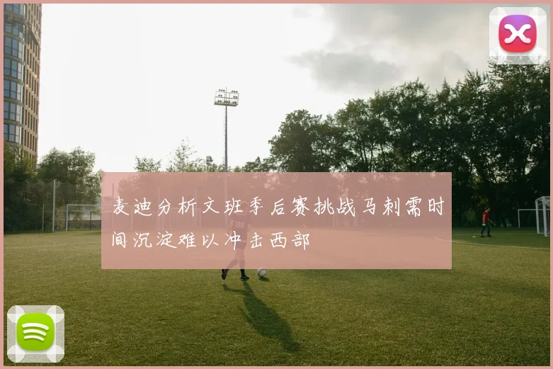 麦迪分析文班季后赛挑战马刺需时间沉淀难以冲击西部