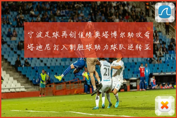 宁波足球再创佳绩奥塔博尔助攻奇塔迪尼打入制胜球助力球队逆转亚泰